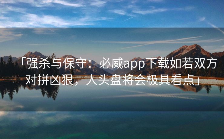 「强杀与保守：必威app下载如若双方对拼凶狠，人头盘将会极具看点」