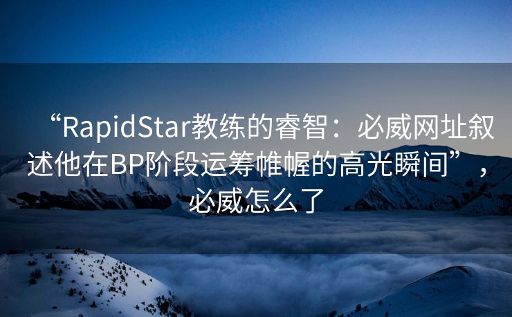 “RapidStar教练的睿智：必威网址叙述他在BP阶段运筹帷幄的高光瞬间”，必威怎么了