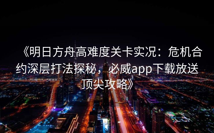 《明日方舟高难度关卡实况：危机合约深层打法探秘，必威app下载放送顶尖攻略》