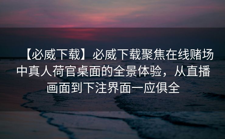 【必威下载】必威下载聚焦在线赌场中真人荷官桌面的全景体验，从直播画面到下注界面一应俱全