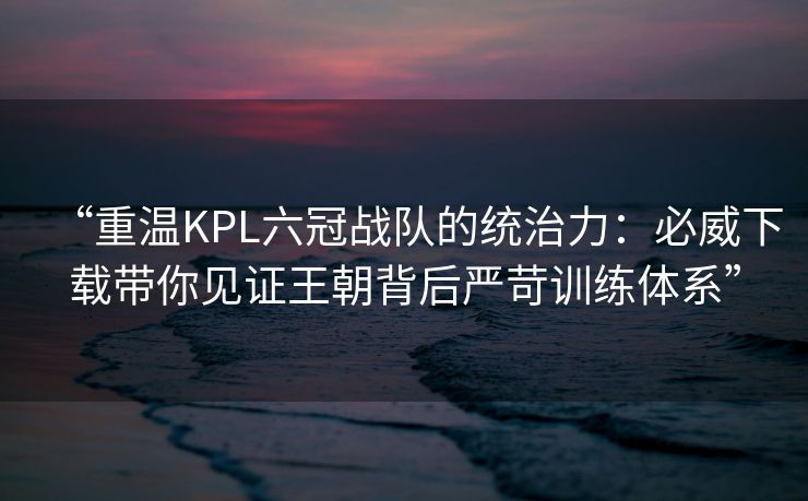 “重温KPL六冠战队的统治力：必威下载带你见证王朝背后严苛训练体系”