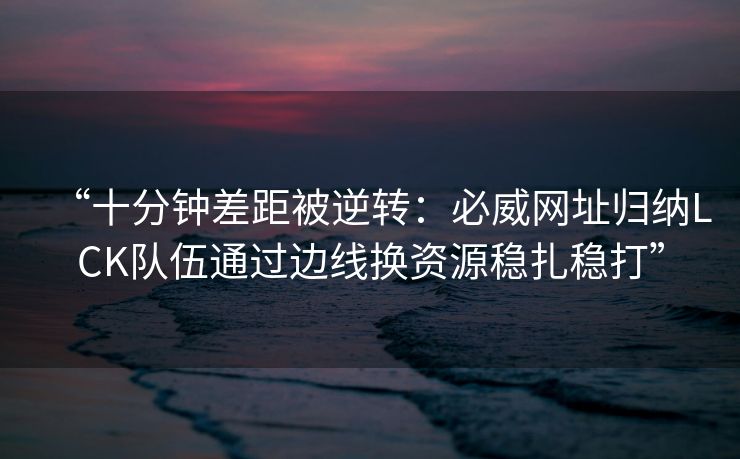 “十分钟差距被逆转：必威网址归纳LCK队伍通过边线换资源稳扎稳打”