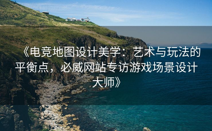 《电竞地图设计美学：艺术与玩法的平衡点，必威网站专访游戏场景设计大师》