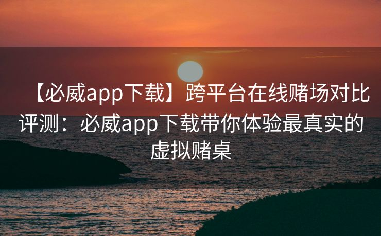 【必威app下载】跨平台在线赌场对比评测：必威app下载带你体验最真实的虚拟赌桌