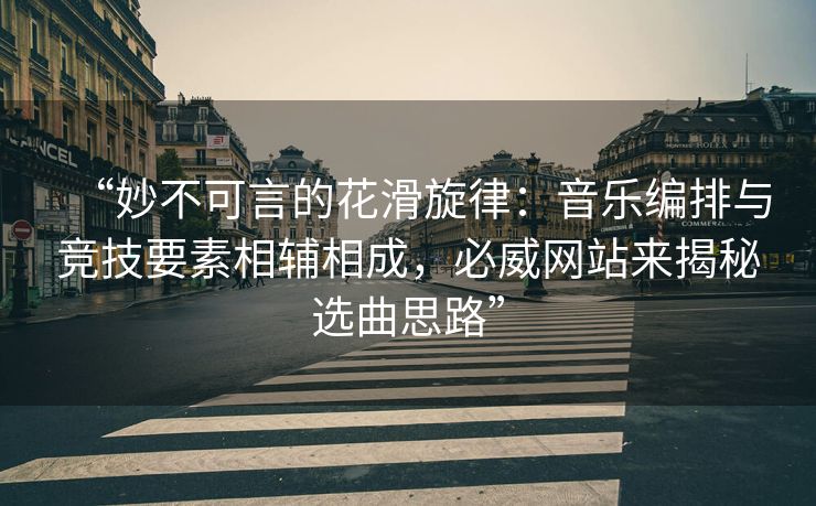 “妙不可言的花滑旋律：音乐编排与竞技要素相辅相成，必威网站来揭秘选曲思路”