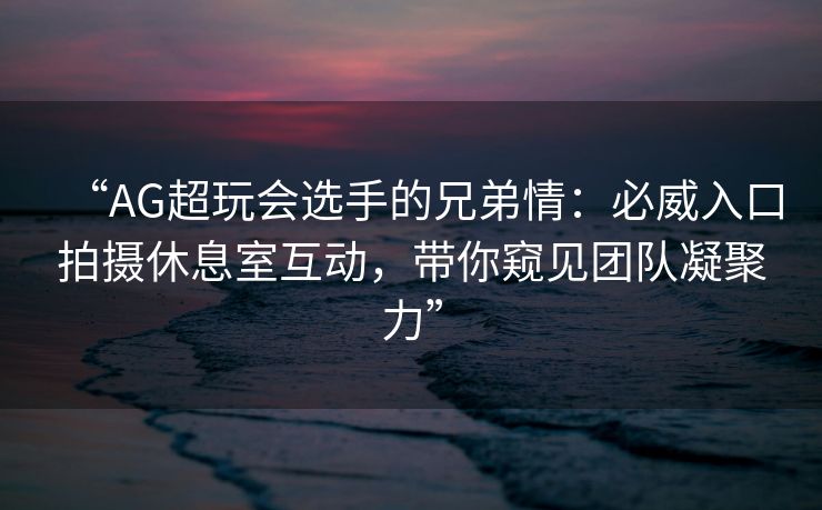 “AG超玩会选手的兄弟情：必威入口拍摄休息室互动，带你窥见团队凝聚力”