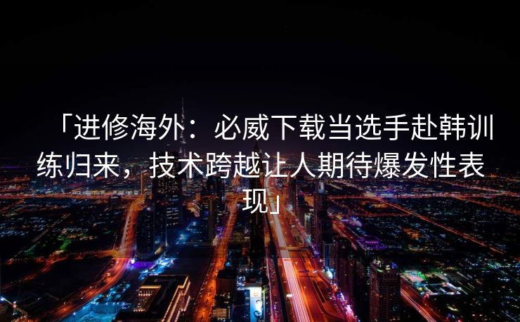 「进修海外：必威下载当选手赴韩训练归来，技术跨越让人期待爆发性表现」