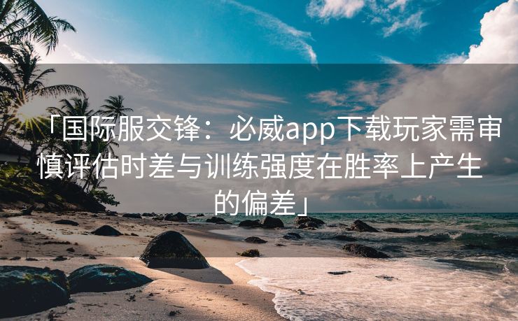 「国际服交锋：必威app下载玩家需审慎评估时差与训练强度在胜率上产生的偏差」