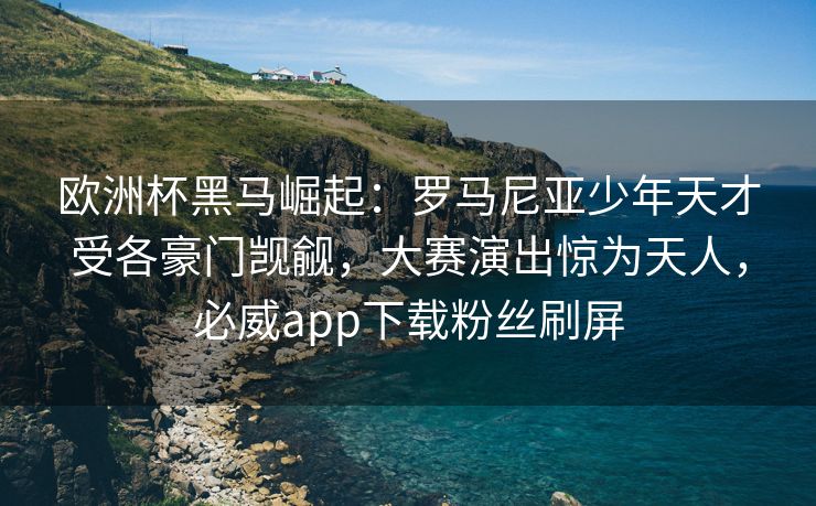 欧洲杯黑马崛起：罗马尼亚少年天才受各豪门觊觎，大赛演出惊为天人，必威app下载粉丝刷屏